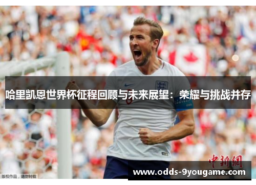 哈里凯恩世界杯征程回顾与未来展望：荣耀与挑战并存