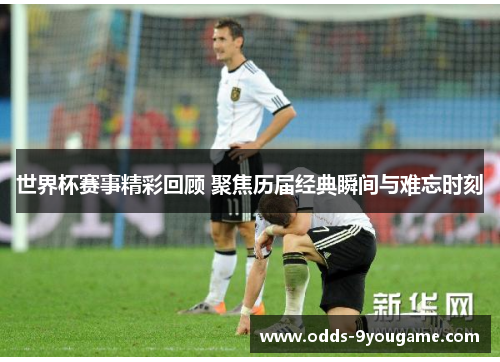 世界杯赛事精彩回顾 聚焦历届经典瞬间与难忘时刻