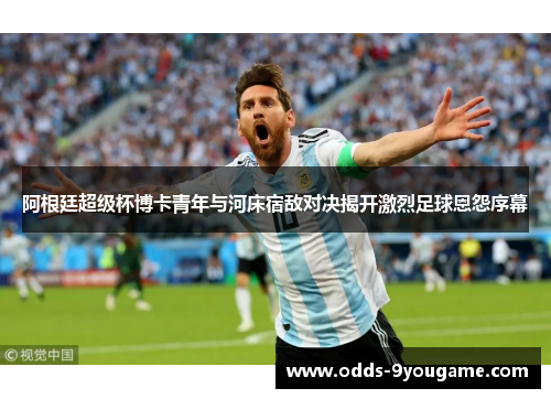 阿根廷超级杯博卡青年与河床宿敌对决揭开激烈足球恩怨序幕