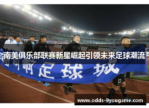 南美俱乐部联赛新星崛起引领未来足球潮流
