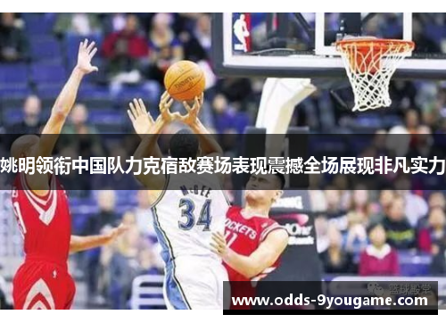 姚明领衔中国队力克宿敌赛场表现震撼全场展现非凡实力