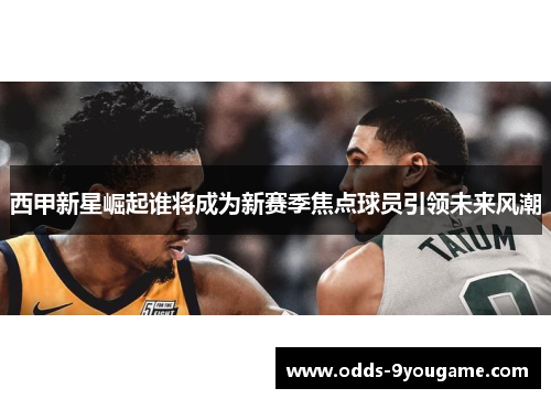 西甲新星崛起谁将成为新赛季焦点球员引领未来风潮