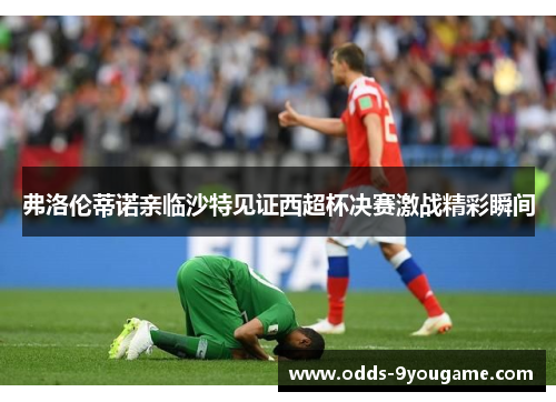 弗洛伦蒂诺亲临沙特见证西超杯决赛激战精彩瞬间